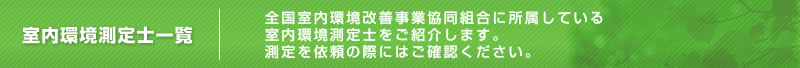 室内環境測定士一覧 全国室内環境改善事業協同組合に所属している室内環境測定士をご紹介します。測定を依頼の際にはご確認ください。